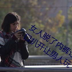 女人脱了内裤让男生桶下(xià)面gif 美女把尿口扒开让男(nán)人(rén)玩