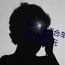 野外啪适合车内双人运动的姿势和技巧随你玩