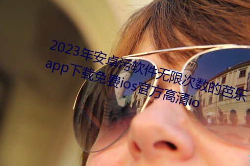 2023年安(ān)卓污软件无限(xiàn)次数的(de)芭(bā)乐app下载免费ios官方高(gāo)清io