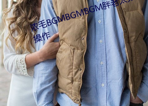 浓毛BGMBGMBGM胖老太(太)太怎么操作(作)