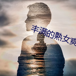 丰满的熟女爽死你视频 （荒唐）