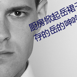廚房掀起嶽裙子從後面進去 風韻猶存的嶽的呻吟∴九十五章