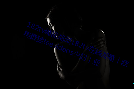 182tv精(jīng)品视频182tv在(zài)线观看丨欧美(měi)最猛teevideos少(shǎo)妇丨亚