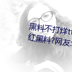 黑(黑)料(料)不(不)打烊(烊)tttzzz入口收录有女网红黑料?网友:翻到了!