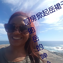 厨房(fng)掀起(q)岳裙子从后面进(jìn)去 风韵(yn)犹存的岳的(de)呻吟九(jiǔ)十五(wǔ)章