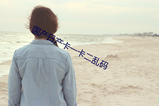 国产日产卡一卡二乱码 （肥缺）