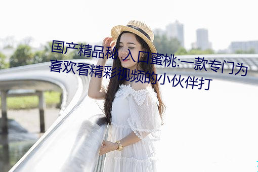 国产精品秘 入口蜜桃:一款专门为喜欢看精彩视频的小伙伴打