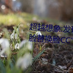 超越想象:发现“李一桐ai智能人脸替换脸CC”的魅力