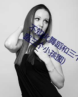 不知火舞蹈和三个小孩子全部(不知火舞蹈三个小孩图)