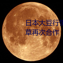 日本大豆行情网忘忧草将与忘忧草再次合作 （失张冒势）