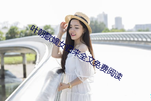 叶(葉)朝歌(歌)嫡女(女)归来全(全)文免费阅读