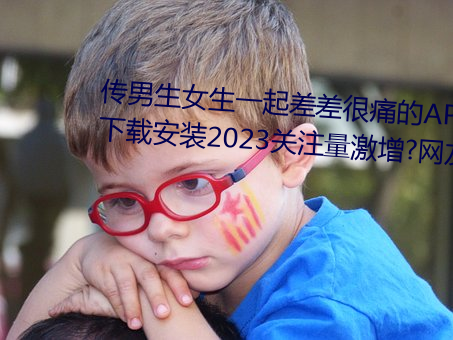 传男生女生一起差差很痛的APP下载安装2023关注量激增?网友