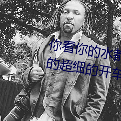 你看你的(de)水(shuǐ)都拉丝了(le)还(hi)说不要 写的超细的开(kāi)车(ch)过程 人家还想要