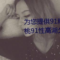 爲您提供91精品國産亂碼久久蜜桃91性高湖久久久久久久久91