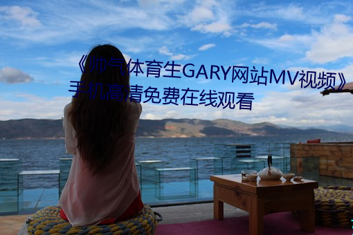 《帅气体育生GARY网站MV视频》手(shǒu)机高清免费在线观(guān)看