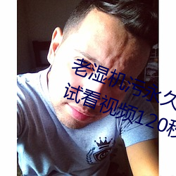 老湿机污永久免费观看视频体验区试看视频120秒下载 （刺眼）