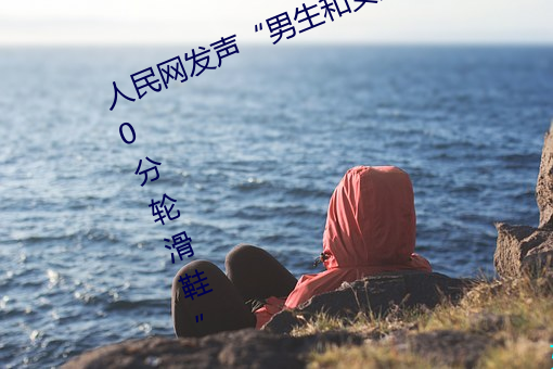 人民网发声“男生和女生一起差差30分轮滑鞋” （云起龙骧）