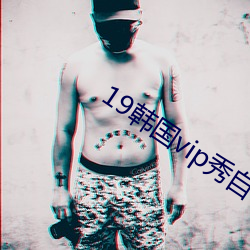 19韩国vip秀(秀)自带氏巾(巾)