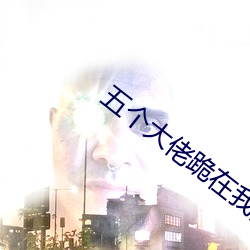 五个大佬跪在我面前叫妈 （横行逆施）