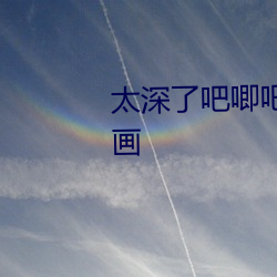 太深了吧唧吧唧吧唧吧唧視頻漫畫