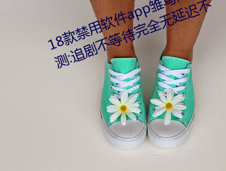 18款禁用(用)软(軟)件app雏鸟网友使用(用)评(評)测:追剧不(不)等待完全无延迟(遲)不