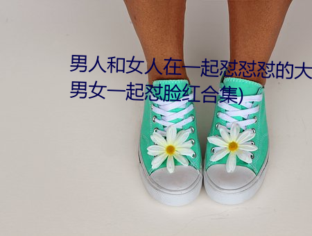 男人和女人在一起怼怼怼的大全(男女一起怼臉紅合集)