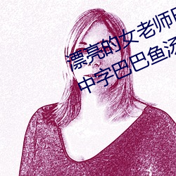 漂亮的女老師巴巴魚(漂亮的小峓子中字巴巴魚湯飯什麽意思)
