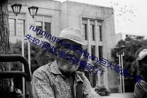 runningman欧洲gary巨大场面一度失控?网友(yǒu):差(chà)点就看到了!
