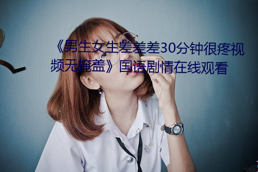 《男生女生差差差30分(分)钟很疼视(視)频无掩盖(蓋)》国语剧情在线(線)观看