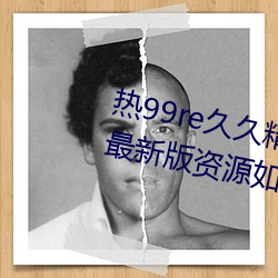 热99re久久精品这里都是精品免费最新(xīn)版资(z)源如潮好评不断!