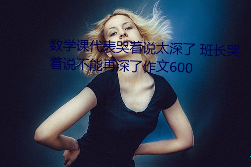 數學課代表哭著說太深了 班長哭著說不能再深了作文600