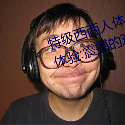 特级西西(西)人体(體)444WWW高清大胆(膽)体验:震(震)撼的(的)观感