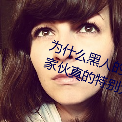 为什么黑人的那么长的原因 黑人的家伙真的特别大吗 （奏凯）