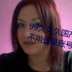99久久久国产精品免费:无限获取不用登录账号就可以欣赏的 （透彻