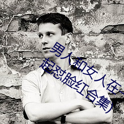男人和(和)女人在一起怼怼怼的大全(男女一起怼(怼)脸(臉)红(紅)合集)