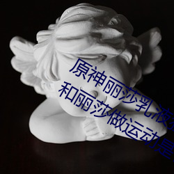 原(原)神丽莎乳液狂飙图片真的吗(嗎) 旅行(行)者(者)和(和)丽(麗)莎做运(運)动是(是)什(什)么梗