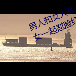 男人和女人在一起怼怼怼的大全(男女一起怼脸红合集)