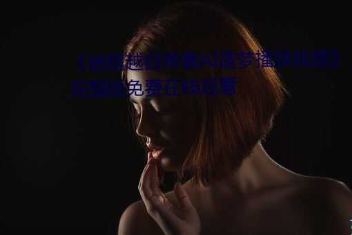《杨逾越自带套AI造梦播放视频》完整(zhěng)版(bǎn)免费在线寓目(kàn)