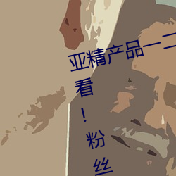 亚精产品一二二区视在线适合晚上看!粉丝:我们懂