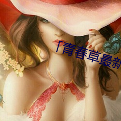 「青春草(cǎo)最(zuì)新在(zài)线(xiàn)视频」