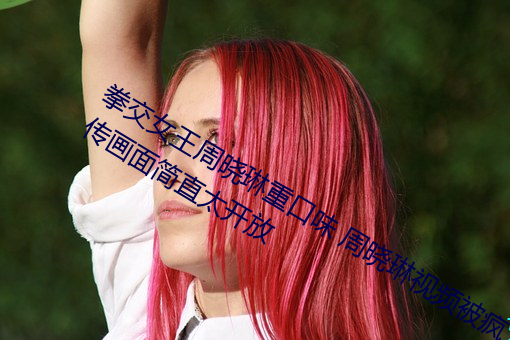 拳交女王周晓琳重口味 周晓琳视频被疯传画面简直太开放