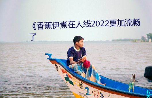 《香蕉伊煮在(zài)人线2022更加流(liú)畅了