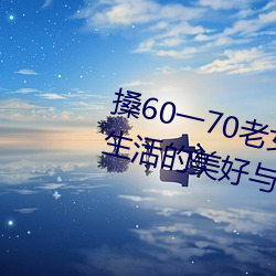 搡60一70老女人老妇女(探寻晚年生活的美好与挑战) （愁肠百结）