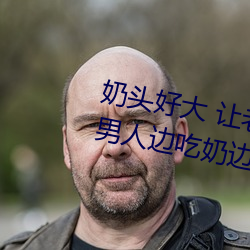 奶头好大 让老子摸摸动态图 口述男人边吃奶边挵进去呻吟