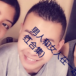 男人和女人在一起怼怼怼(du¨¬)的(de)大全(男女一起怼脸红合(h¨¦)集)