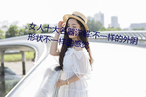 女(nǚ)人(rén)十大名器详解:不一样的外阴形状不一样(yàng)的感觉