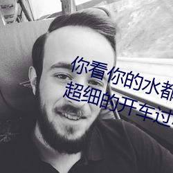 你看你的水都拉丝了还说不要 写的超细的开车过(gu)程 人家(jiā)还想要(yo)