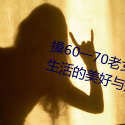 搡60一70老女人老妇(fù)女(探寻晚年生活(huó)的(de)美(měi)好(hǎo)与挑战)