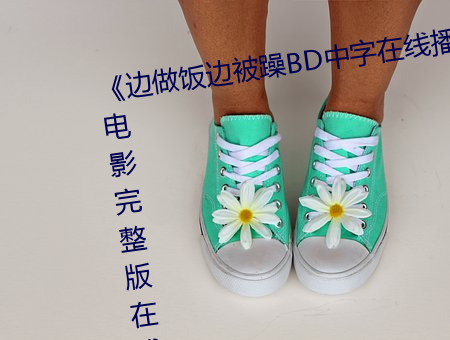 《边做(zuò)饭边(biān)被躁BD中字在线(xiàn)播放(fàng)》电影完整版在线(xiàn)观看