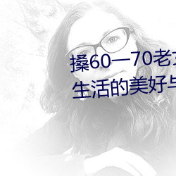 搡60一70老女人老婦女(探尋晚年生活的美好與挑戰)